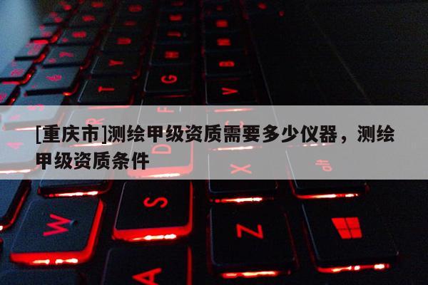 [重庆市]测绘甲级资质需要多少仪器，测绘甲级资质条件