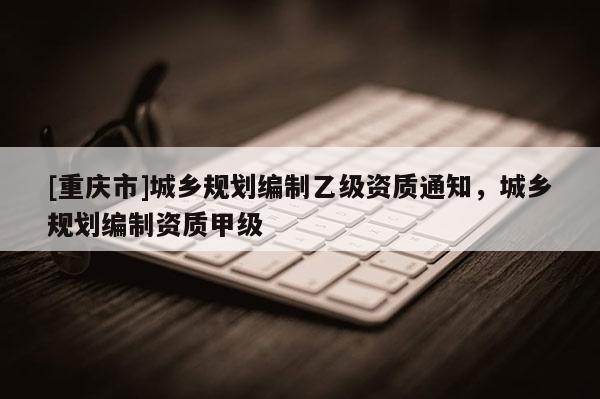 [重庆市]城乡规划编制乙级资质通知，城乡规划编制资质甲级