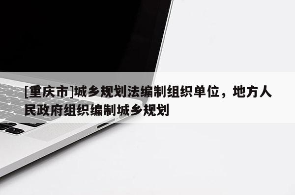 [重庆市]城乡规划法编制组织单位，地方人民 *** 组织编制城乡规划