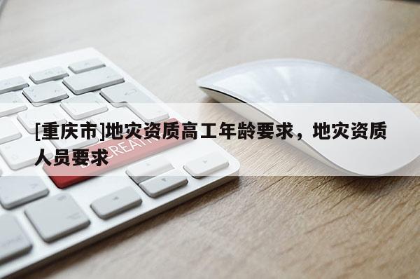 [重庆市]地灾资质高工年龄要求，地灾资质人员要求