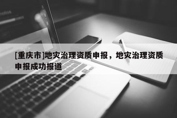 [重庆市]地灾治理资质申报，地灾治理资质申报成功报道