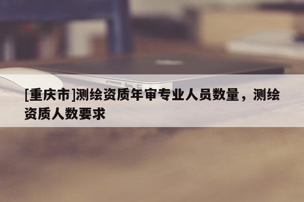 [重庆市]测绘资质年审专业人员数量，测绘资质人数要求
