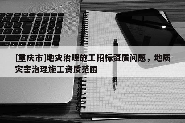 [重庆市]地灾治理施工招标资质问题，地质灾害治理施工资质范围