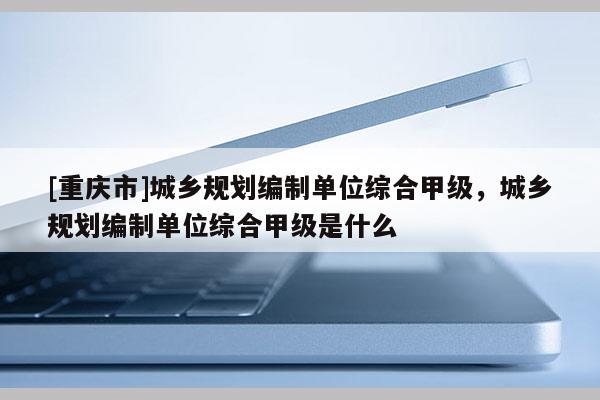 [重庆市]城乡规划编制单位综合甲级，城乡规划编制单位综合甲级是什么