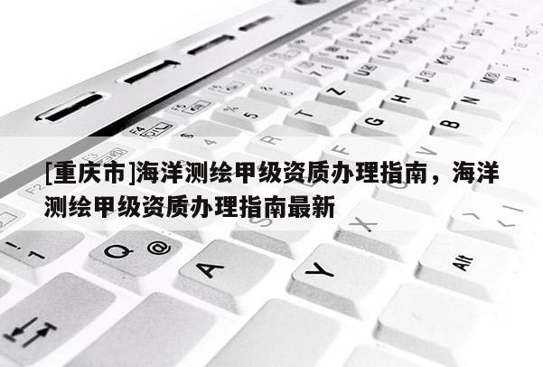 [重庆市]海洋测绘甲级资质办理指南，海洋测绘甲级资质办理指南最新