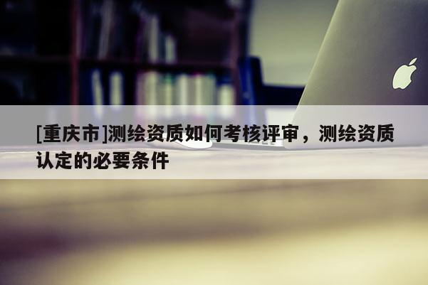 [重庆市]测绘资质如何考核评审，测绘资质认定的必要条件