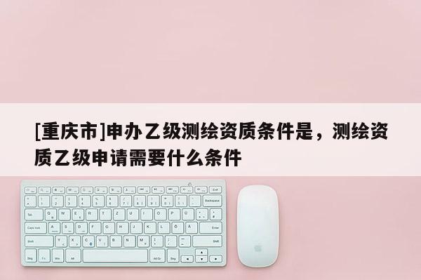 [重庆市]申办乙级测绘资质条件是，测绘资质乙级申请需要什么条件