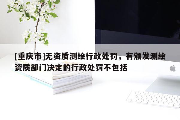[重庆市]无资质测绘行政处罚，有颁发测绘资质部门决定的行政处罚不包括