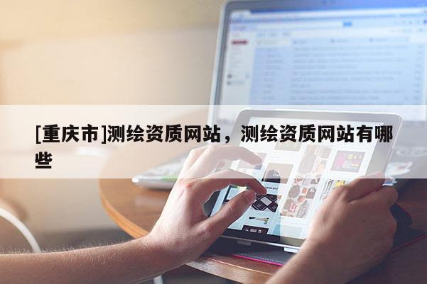 [重庆市]测绘资质网站，测绘资质网站有哪些