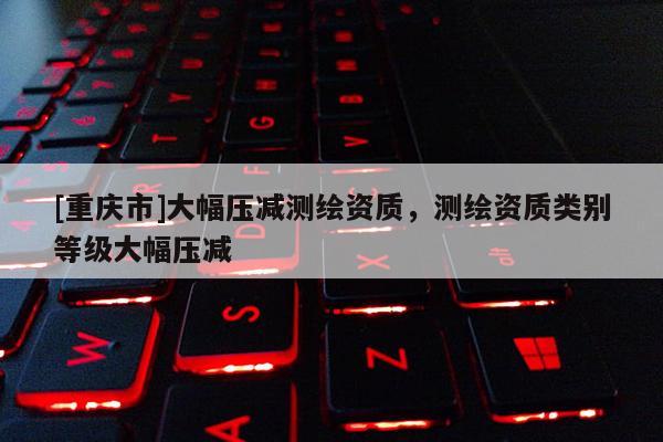 [重庆市]大幅压减测绘资质，测绘资质类别等级大幅压减