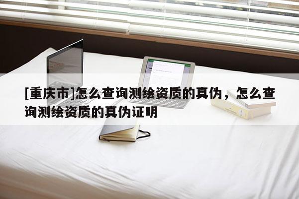 [重庆市]怎么查询测绘资质的真伪，怎么查询测绘资质的真伪证明