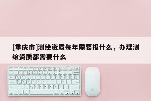 [重庆市]测绘资质每年需要报什么，办理测绘资质都需要什么