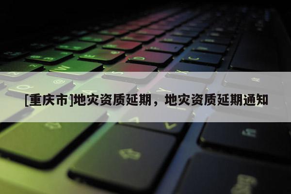 [重庆市]地灾资质延期，地灾资质延期通知