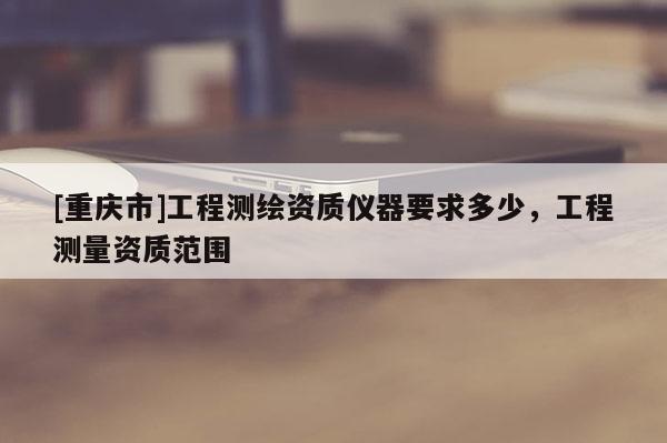 [重庆市]工程测绘资质仪器要求多少，工程测量资质范围