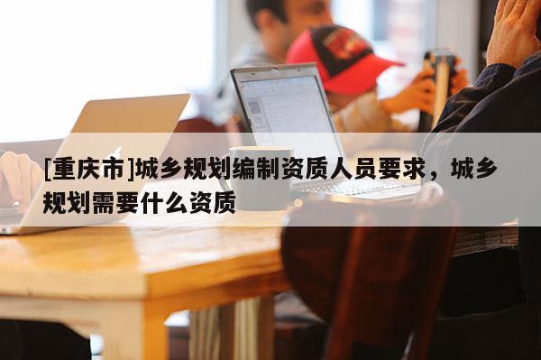 [重庆市]城乡规划编制资质人员要求，城乡规划需要什么资质
