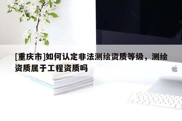 [重庆市]如何认定非法测绘资质等级，测绘资质属于工程资质吗