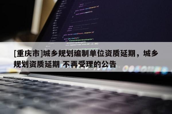 [重庆市]城乡规划编制单位资质延期，城乡规划资质延期 不再受理的公告