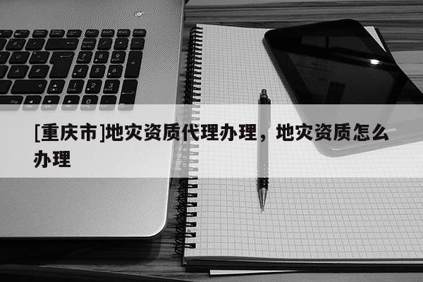 [重庆市]地灾资质 *** 办理，地灾资质怎么办理