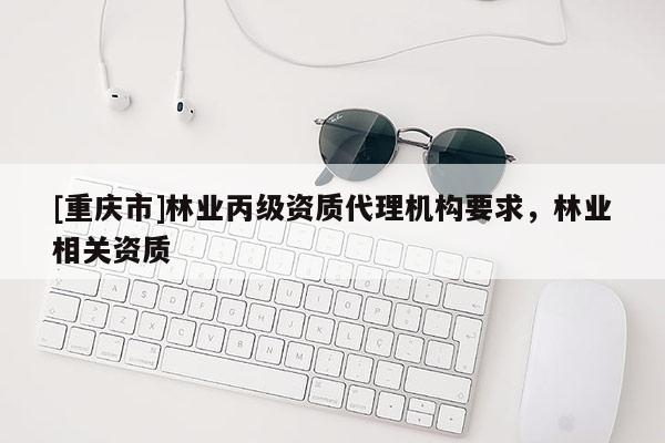 [重庆市]林业丙级资质代理机构要求，林业相关资质