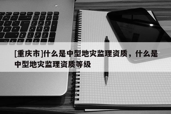 [重庆市]什么是中型地灾监理资质，什么是中型地灾监理资质等级