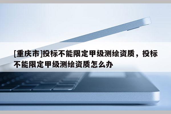 [重庆市]投标不能限定甲级测绘资质，投标不能限定甲级测绘资质怎么办