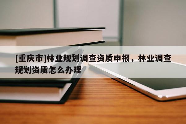 [重庆市]林业规划调查资质申报，林业调查规划资质怎么办理