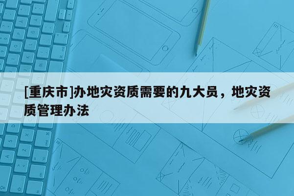 [重庆市]办地灾资质需要的九大员，地灾资质管理办法