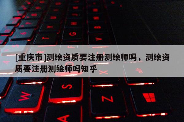 [重庆市]测绘资质要注册测绘师吗，测绘资质要注册测绘师吗知乎