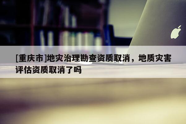 [重庆市]地灾治理勘查资质取消，地质灾害评估资质取消了吗