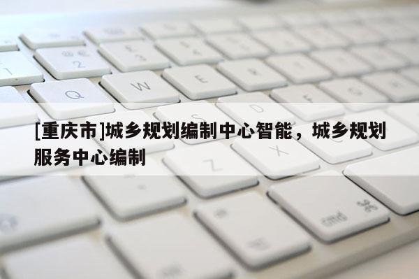 [重庆市]城乡规划编制中心智能，城乡规划服务中心编制