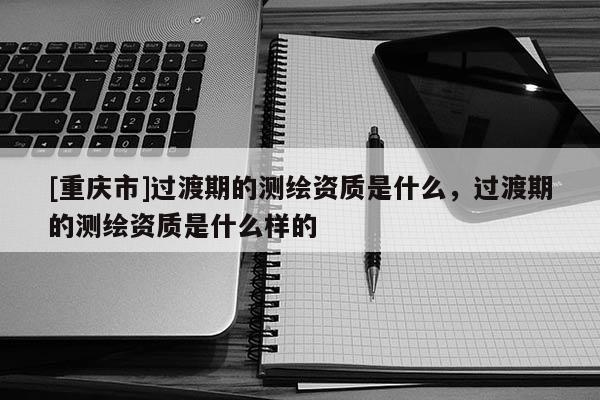 [重庆市]过渡期的测绘资质是什么，过渡期的测绘资质是什么样的