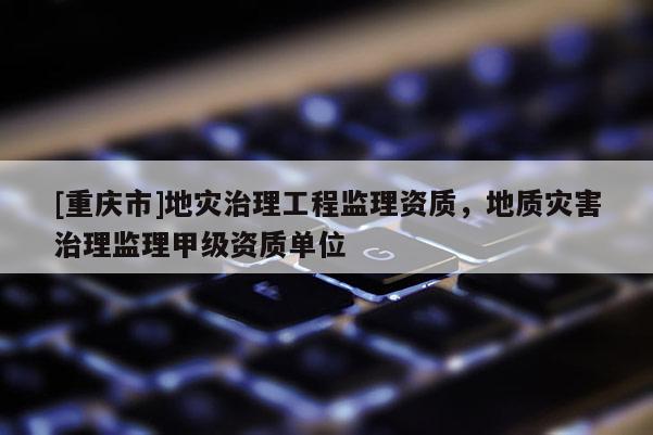 [重庆市]地灾治理工程监理资质，地质灾害治理监理甲级资质单位