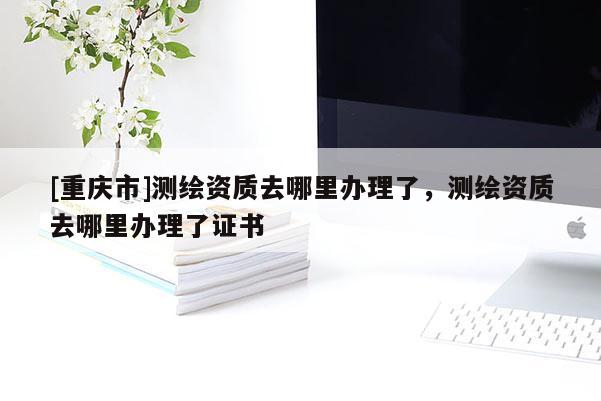 [重庆市]测绘资质去哪里办理了，测绘资质去哪里办理了证书