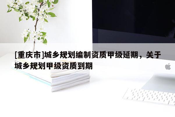 [重庆市]城乡规划编制资质甲级延期，关于城乡规划甲级资质到期