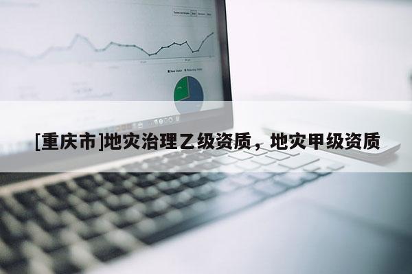[重庆市]地灾治理乙级资质，地灾甲级资质