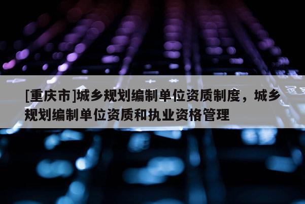 [重庆市]城乡规划编制单位资质制度，城乡规划编制单位资质和执业资格管理