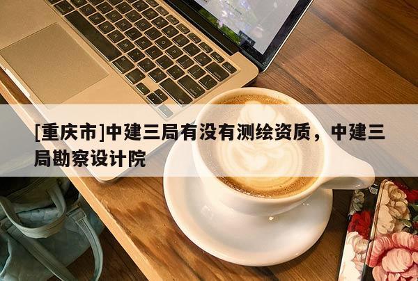 [重庆市]中建三局有没有测绘资质，中建三局勘察设计院