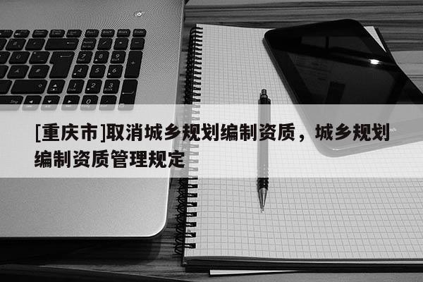 [重庆市]取消城乡规划编制资质，城乡规划编制资质管理规定