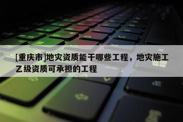 [重庆市]地灾资质能干哪些工程，地灾施工乙级资质可承担的工程