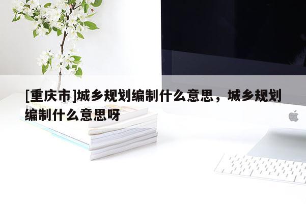 [重庆市]城乡规划编制什么意思，城乡规划编制什么意思呀