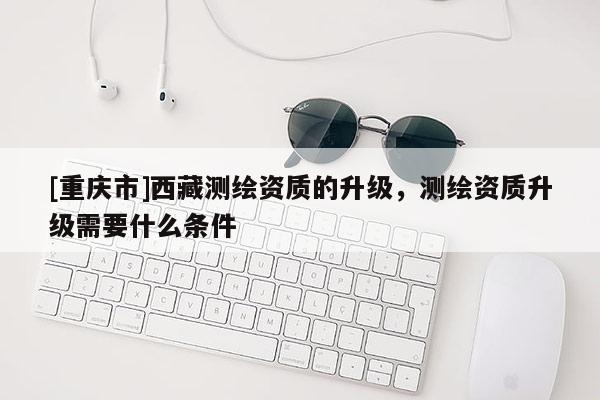 [重庆市] *** 测绘资质的升级，测绘资质升级需要什么条件