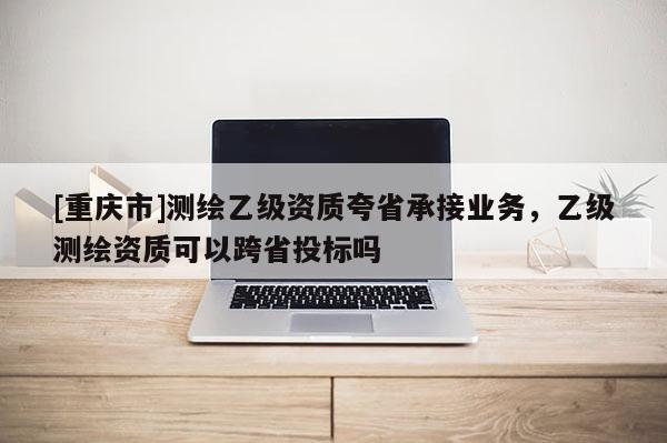 [重庆市]测绘乙级资质夸省承接业务，乙级测绘资质可以跨省投标吗