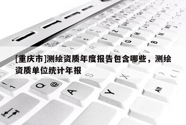 [重庆市]测绘资质年度报告包含哪些，测绘资质单位统计年报