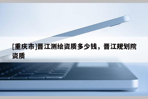 [重庆市]晋江测绘资质多少钱，晋江规划院资质