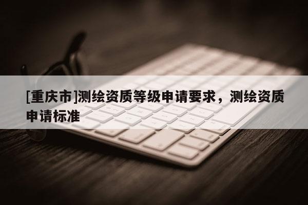 [重庆市]测绘资质等级申请要求，测绘资质申请标准