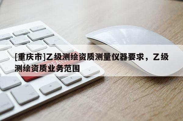 [重庆市]乙级测绘资质测量仪器要求，乙级测绘资质业务范围