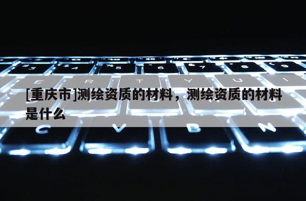 [重庆市]测绘资质的材料，测绘资质的材料是什么
