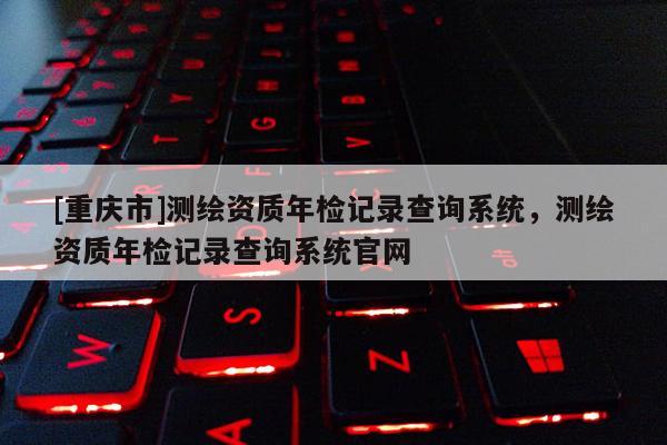 [重庆市]测绘资质年检记录查询系统，测绘资质年检记录查询系统官网