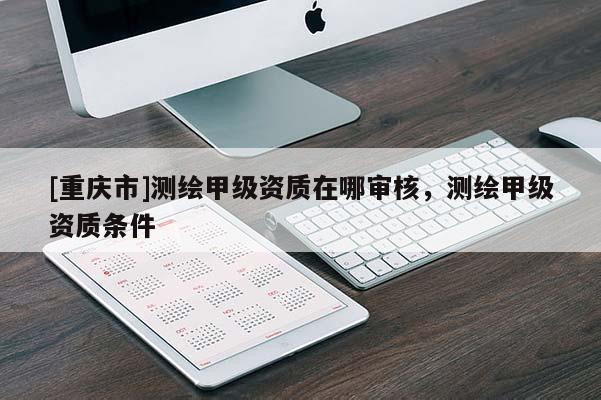 [重庆市]测绘甲级资质在哪审核，测绘甲级资质条件