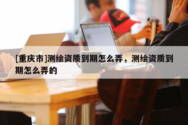 [重庆市]测绘资质到期怎么弄，测绘资质到期怎么弄的